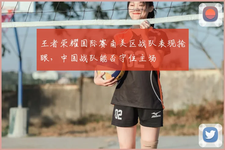 王者荣耀国际赛南美区战队表现抢眼,中国战队能否守住主场