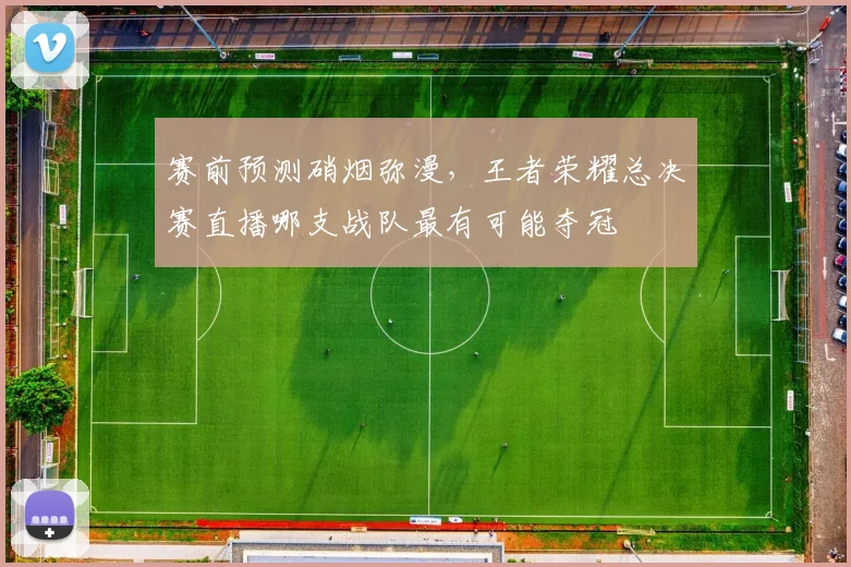 赛前预测硝烟弥漫，王者荣耀总决赛直播哪支战队最有可能夺冠