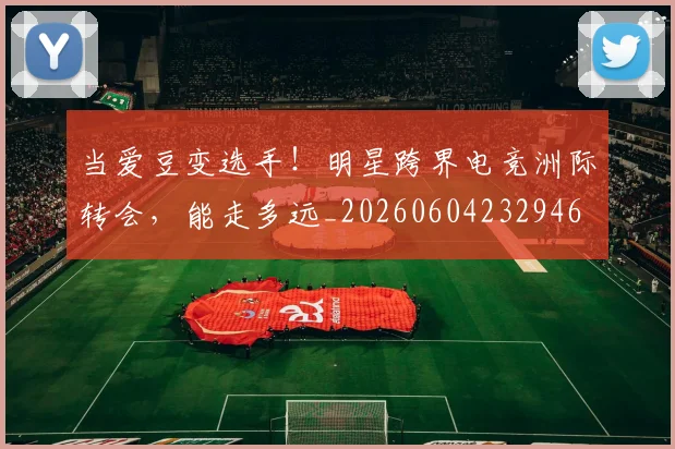 当爱豆变选手！明星跨界电竞洲际转会，能走多远_20260604232946