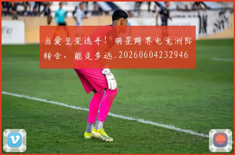 当爱豆变选手!明星跨界电竞洲际转会,能走多远_20260604232946