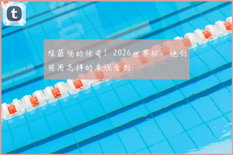 绿茵场的传奇!2026世界杯,他们将用怎样的表现告别