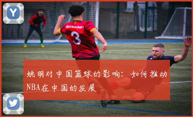 姚明对中国篮球的影响:如何推动NBA在中国的发展