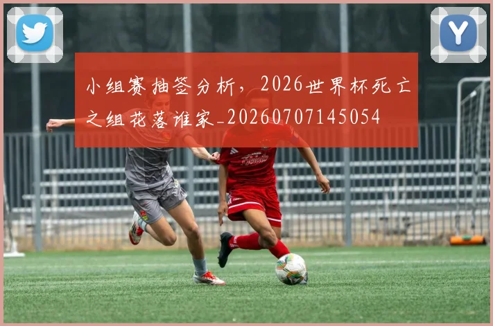 小组赛抽签分析,2026世界杯死亡之组花落谁家_20260707145054