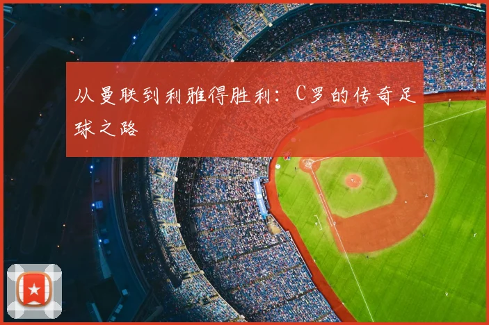 从曼联到利雅得胜利：C罗的传奇足球之路