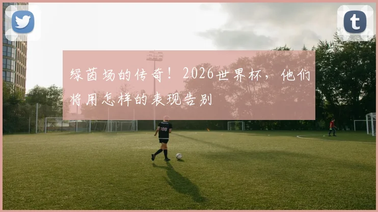 绿茵场的传奇！2026世界杯，他们将用怎样的表现告别