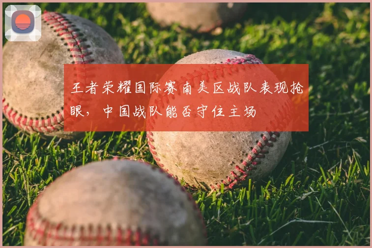 王者荣耀国际赛南美区战队表现抢眼，中国战队能否守住主场