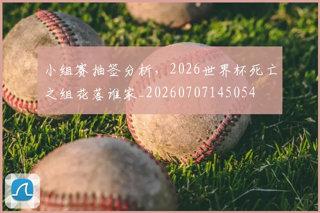 小组赛抽签分析，2026世界杯死亡之组花落谁家_20260707145054