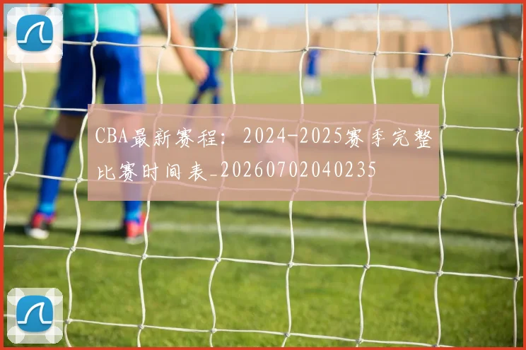 CBA最新赛程:2024-2025赛季完整比赛时间表_20260702040235